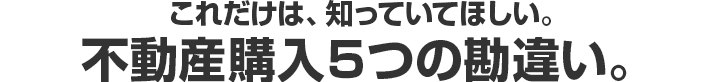 これだけは、知っていてほしい。不動産購入５つの勘違い。